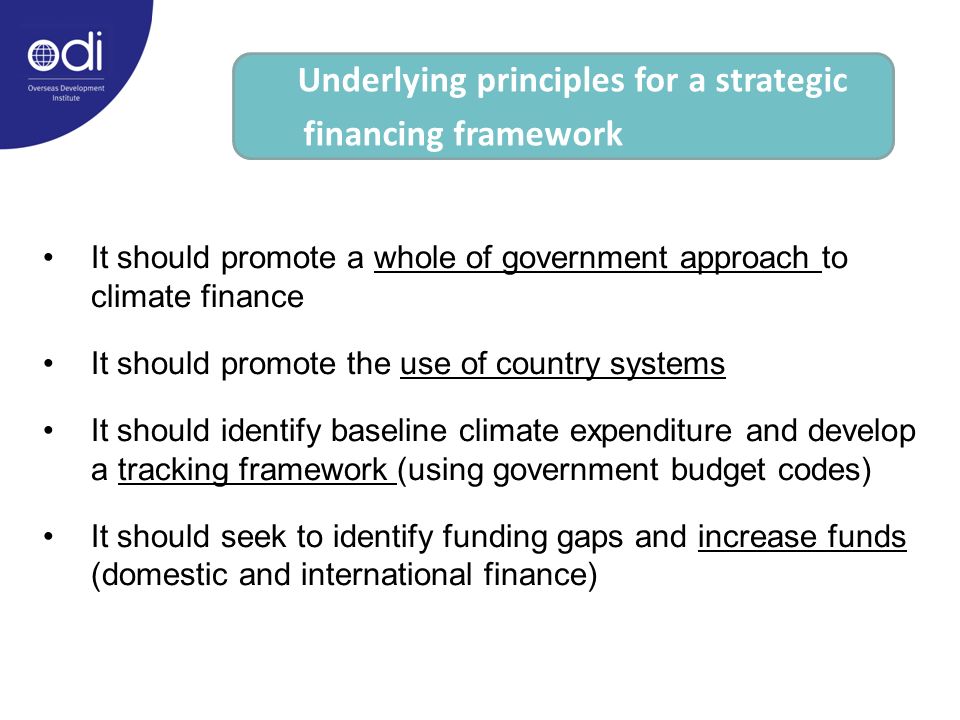 It should promote a whole of government approach to climate finance It should promote the use of country systems It should identify baseline climate expenditure and develop a tracking framework (using government budget codes) It should seek to identify funding gaps and increase funds (domestic and international finance) Underlying principles for a strategic financing framework