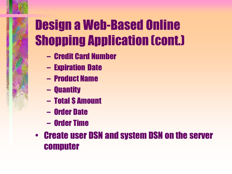 Design a Web-Based Online Shopping Application (cont.) –Credit Card Number –Expiration Date –Product Name –Quantity –Total $ Amount –Order Date –Order Time Create user DSN and system DSN on the server computer