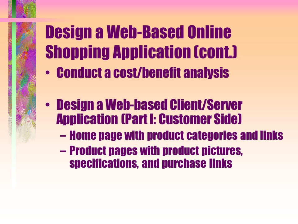Design a Web-Based Online Shopping Application (cont.) Conduct a cost/benefit analysis Design a Web-based Client/Server Application (Part I: Customer Side) –Home page with product categories and links –Product pages with product pictures, specifications, and purchase links
