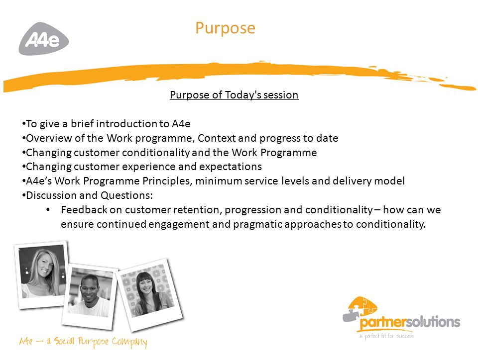 3 Purpose Purpose of Today s session To give a brief introduction to A4e Overview of the Work programme, Context and progress to date Changing customer conditionality and the Work Programme Changing customer experience and expectations A4e’s Work Programme Principles, minimum service levels and delivery model Discussion and Questions: Feedback on customer retention, progression and conditionality – how can we ensure continued engagement and pragmatic approaches to conditionality.
