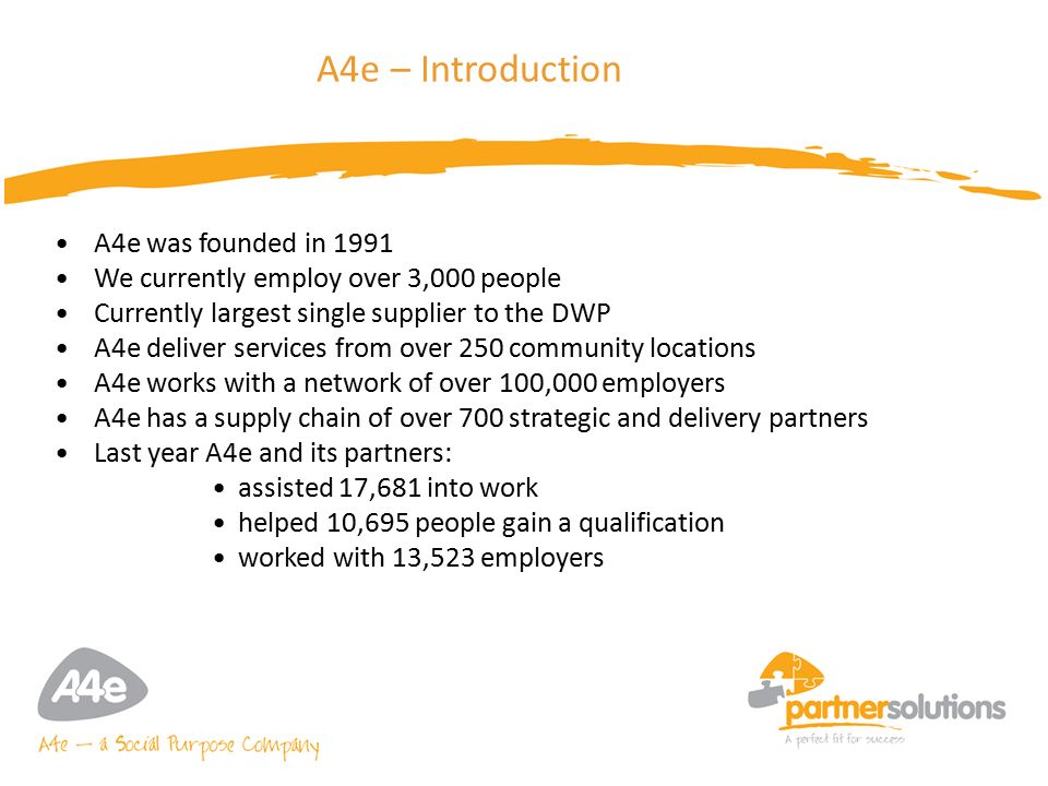 4 A4e – Introduction A4e was founded in 1991 We currently employ over 3,000 people Currently largest single supplier to the DWP A4e deliver services from over 250 community locations A4e works with a network of over 100,000 employers A4e has a supply chain of over 700 strategic and delivery partners Last year A4e and its partners: assisted 17,681 into work helped 10,695 people gain a qualification worked with 13,523 employers