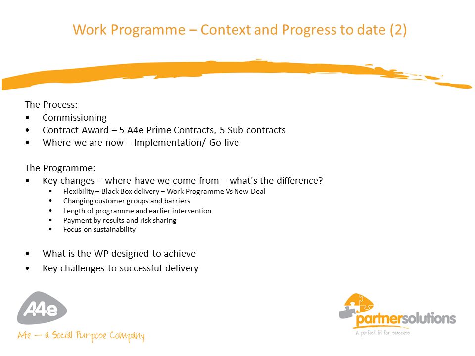 6 Work Programme – Context and Progress to date (2) The Process: Commissioning Contract Award – 5 A4e Prime Contracts, 5 Sub-contracts Where we are now – Implementation/ Go live The Programme: Key changes – where have we come from – what s the difference.