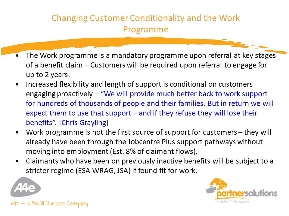 7 Changing Customer Conditionality and the Work Programme The Work programme is a mandatory programme upon referral at key stages of a benefit claim – Customers will be required upon referral to engage for up to 2 years.