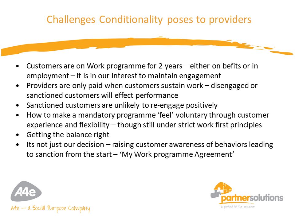 9 Challenges Conditionality poses to providers Customers are on Work programme for 2 years – either on befits or in employment – it is in our interest to maintain engagement Providers are only paid when customers sustain work – disengaged or sanctioned customers will effect performance Sanctioned customers are unlikely to re-engage positively How to make a mandatory programme ‘feel’ voluntary through customer experience and flexibility – though still under strict work first principles Getting the balance right Its not just our decision – raising customer awareness of behaviors leading to sanction from the start – ‘My Work programme Agreement’