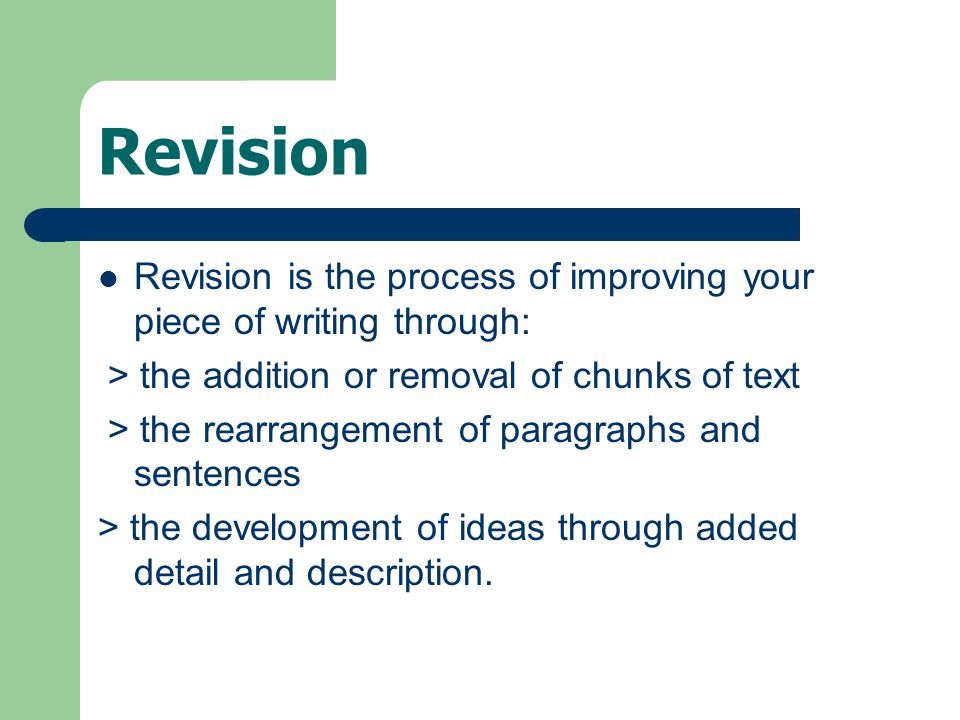 Revision Revision is the process of improving your piece of writing through: > the addition or removal of chunks of text > the rearrangement of paragraphs and sentences > the development of ideas through added detail and description.