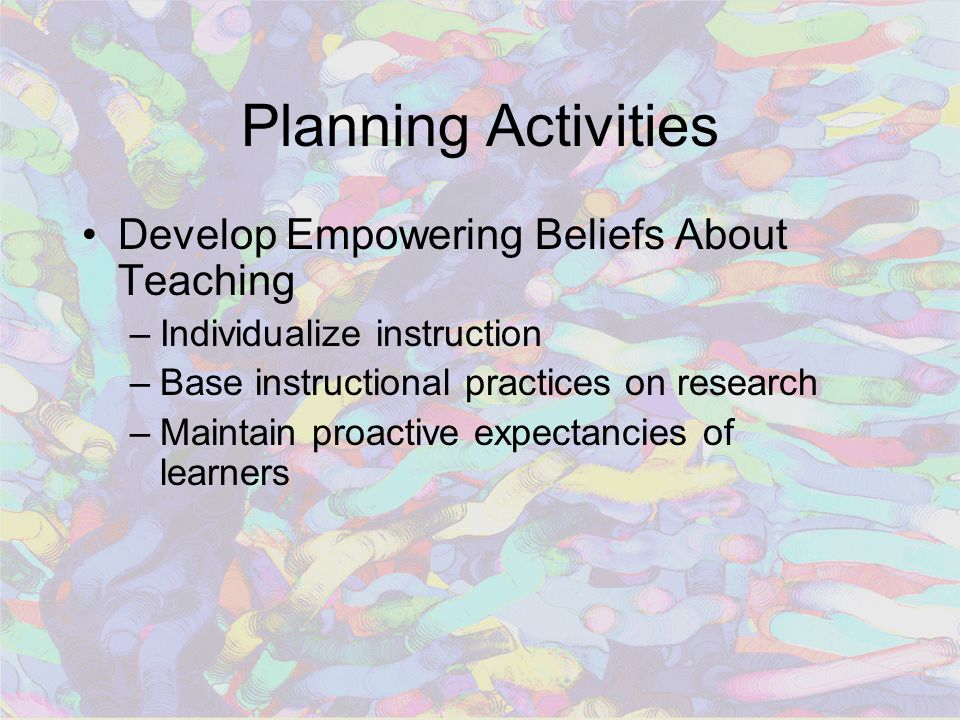 Planning Activities Develop Empowering Beliefs About Teaching –Individualize instruction –Base instructional practices on research –Maintain proactive expectancies of learners