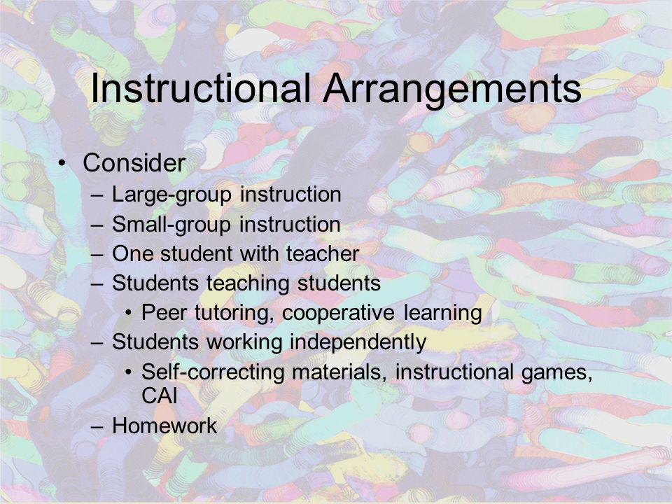 Instructional Arrangements Consider –Large-group instruction –Small-group instruction –One student with teacher –Students teaching students Peer tutoring, cooperative learning –Students working independently Self-correcting materials, instructional games, CAI –Homework