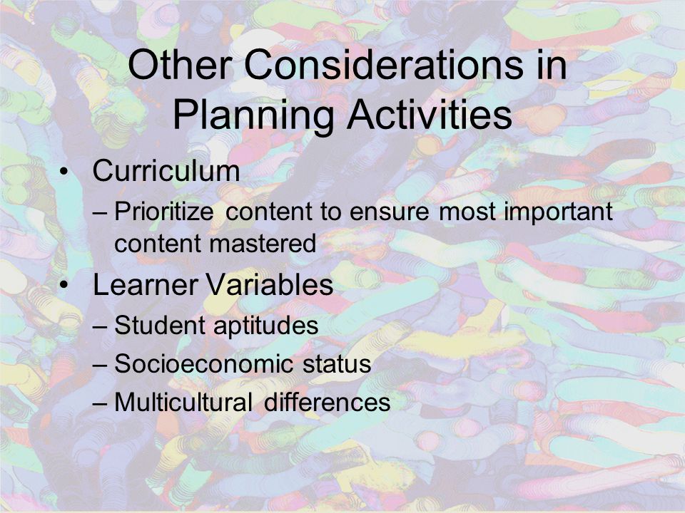 Other Considerations in Planning Activities Curriculum –Prioritize content to ensure most important content mastered Learner Variables –Student aptitudes –Socioeconomic status –Multicultural differences