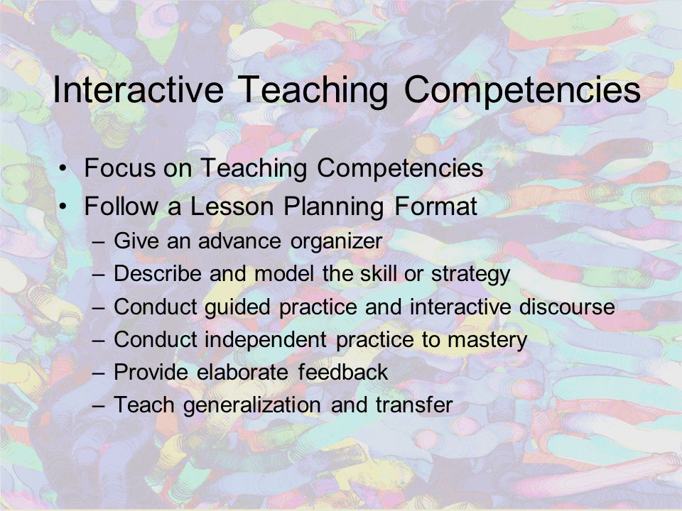 Interactive Teaching Competencies Focus on Teaching Competencies Follow a Lesson Planning Format –Give an advance organizer –Describe and model the skill or strategy –Conduct guided practice and interactive discourse –Conduct independent practice to mastery –Provide elaborate feedback –Teach generalization and transfer