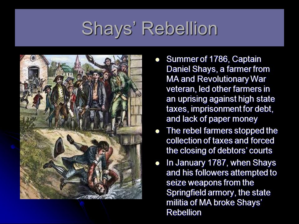 shays rebellion Shays' rebellion was an armed uprising in western massachusetts from 1786 to 1787 the rebels, led by daniel shays and known as shaysites (or regulators), were mostly small farmers angered by crushing debt and taxes. shays rebellion Shays' rebellion was an armed uprising in western massachusetts from 1786 to 1787 the rebels, led by daniel shays and known as shaysites (or regulators), were mostly small farmers angered by crushing debt and taxes.