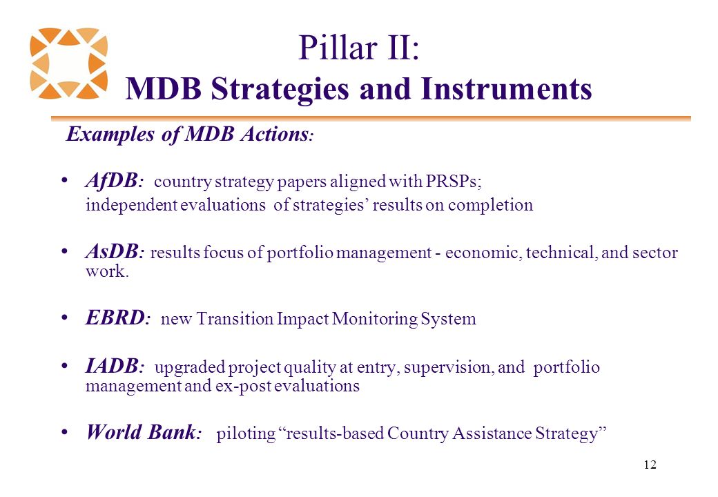 12 Pillar II: MDB Strategies and Instruments Examples of MDB Actions : AfDB : country strategy papers aligned with PRSPs; independent evaluations of strategies’ results on completion AsDB : results focus of portfolio management - economic, technical, and sector work.