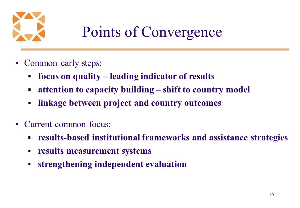 15 Points of Convergence Common early steps:  focus on quality – leading indicator of results  attention to capacity building – shift to country model  linkage between project and country outcomes Current common focus:  results-based institutional frameworks and assistance strategies  results measurement systems  strengthening independent evaluation