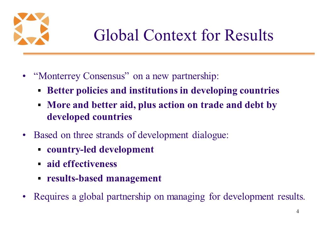 4 Global Context for Results Monterrey Consensus on a new partnership:  Better policies and institutions in developing countries  More and better aid, plus action on trade and debt by developed countries Based on three strands of development dialogue:  country-led development  aid effectiveness  results-based management Requires a global partnership on managing for development results.