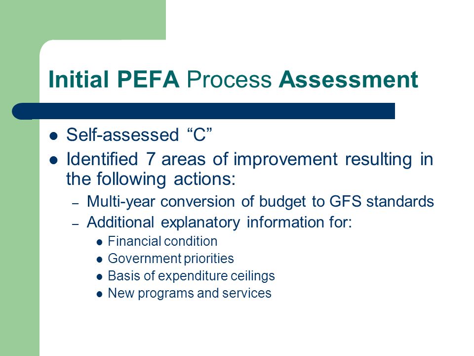 Initial PEFA Process Assessment Self-assessed C Identified 7 areas of improvement resulting in the following actions: – Multi-year conversion of budget to GFS standards – Additional explanatory information for: Financial condition Government priorities Basis of expenditure ceilings New programs and services