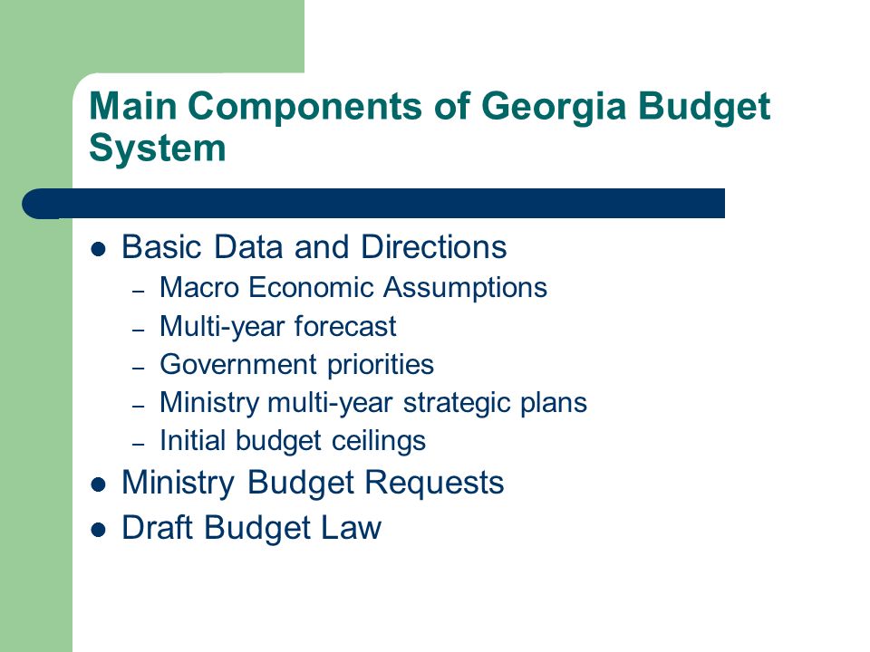 Main Components of Georgia Budget System Basic Data and Directions – Macro Economic Assumptions – Multi-year forecast – Government priorities – Ministry multi-year strategic plans – Initial budget ceilings Ministry Budget Requests Draft Budget Law