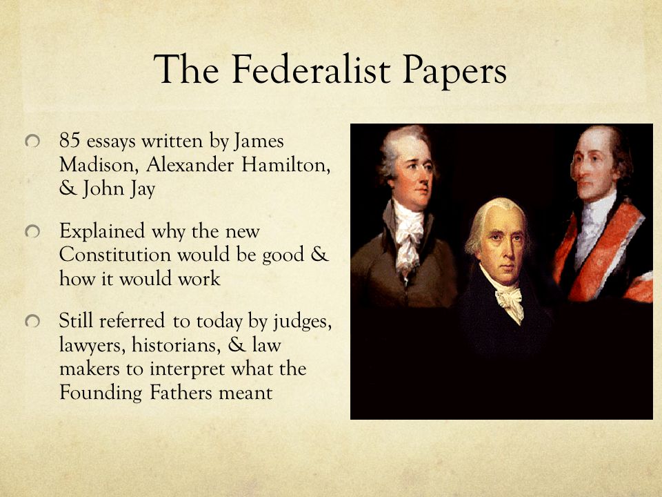 The Federalist Papers 85 essays written by James Madison, Alexander Hamilton, & John Jay Explained why the new Constitution would be good & how it would work Still referred to today by judges, lawyers, historians, & law makers to interpret what the Founding Fathers meant