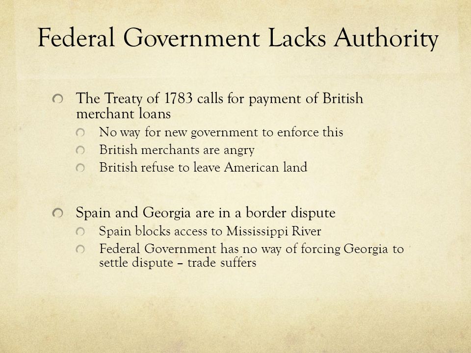 Federal Government Lacks Authority The Treaty of 1783 calls for payment of British merchant loans No way for new government to enforce this British merchants are angry British refuse to leave American land Spain and Georgia are in a border dispute Spain blocks access to Mississippi River Federal Government has no way of forcing Georgia to settle dispute – trade suffers