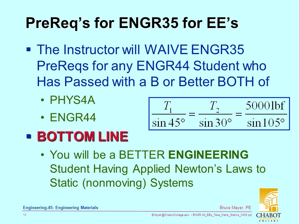 ENGR-44_EEs_Take_Matls_Statics_0405.ppt 10 Bruce Mayer, PE Engineering-45: Engineering Materials PreReq’s for ENGR35 for EE’s  The Instructor will WAIVE ENGR35 PreReqs for any ENGR44 Student who Has Passed with a B or Better BOTH of PHYS4A ENGR44  BOTTOM LINE You will be a BETTER ENGINEERING Student Having Applied Newton’s Laws to Static (nonmoving) Systems