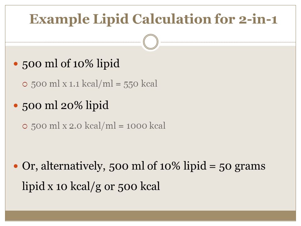 Example Lipid Calculation for 2-in ml of 10% lipid  500 ml x 1.1 kcal/ml = 550 kcal 500 ml 20% lipid  500 ml x 2.0 kcal/ml = 1000 kcal Or, alternatively, 500 ml of 10% lipid = 50 grams lipid x 10 kcal/g or 500 kcal