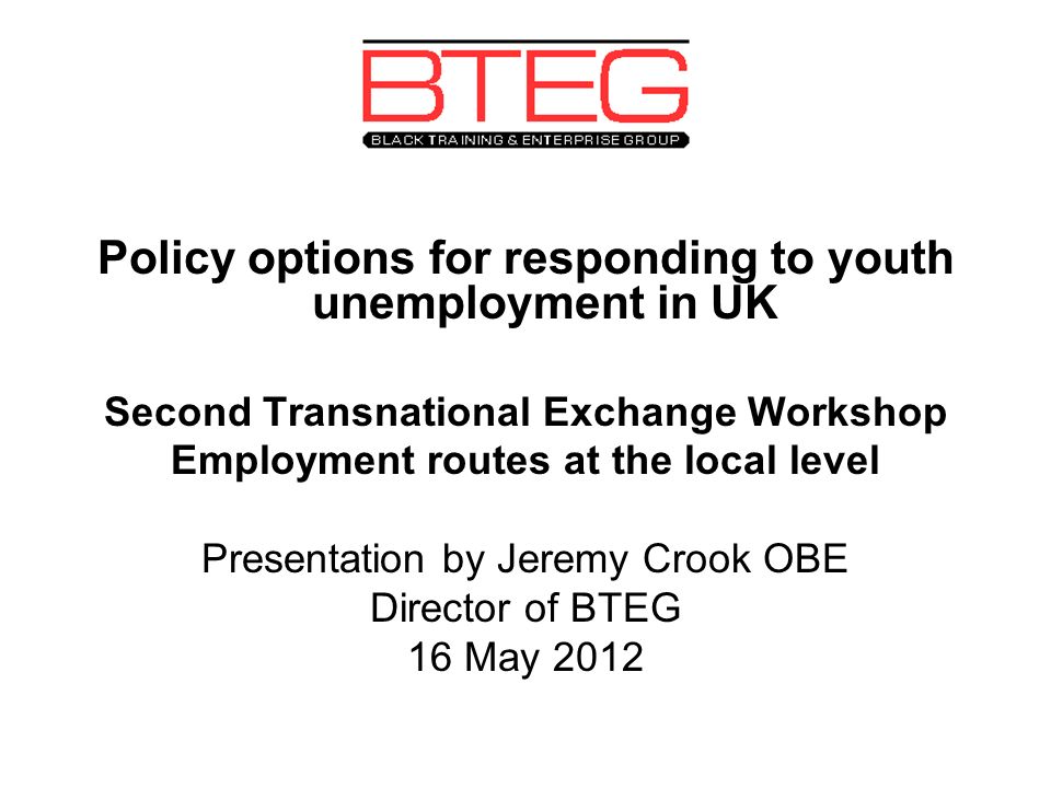 Policy options for responding to youth unemployment in UK Second Transnational Exchange Workshop Employment routes at the local level Presentation by Jeremy Crook OBE Director of BTEG 16 May 2012