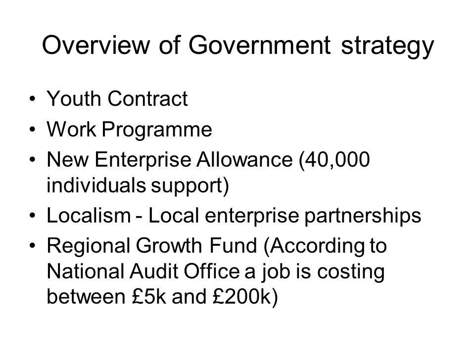 Overview of Government strategy Youth Contract Work Programme New Enterprise Allowance (40,000 individuals support) Localism - Local enterprise partnerships Regional Growth Fund (According to National Audit Office a job is costing between £5k and £200k)
