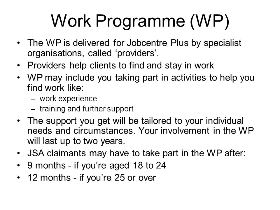Work Programme (WP) The WP is delivered for Jobcentre Plus by specialist organisations, called ‘providers’.