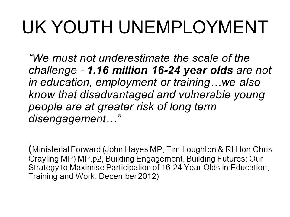 UK YOUTH UNEMPLOYMENT We must not underestimate the scale of the challenge million year olds are not in education, employment or training…we also know that disadvantaged and vulnerable young people are at greater risk of long term disengagement… ( Ministerial Forward (John Hayes MP, Tim Loughton & Rt Hon Chris Grayling MP) MP,p2, Building Engagement, Building Futures: Our Strategy to Maximise Participation of Year Olds in Education, Training and Work, December 2012)