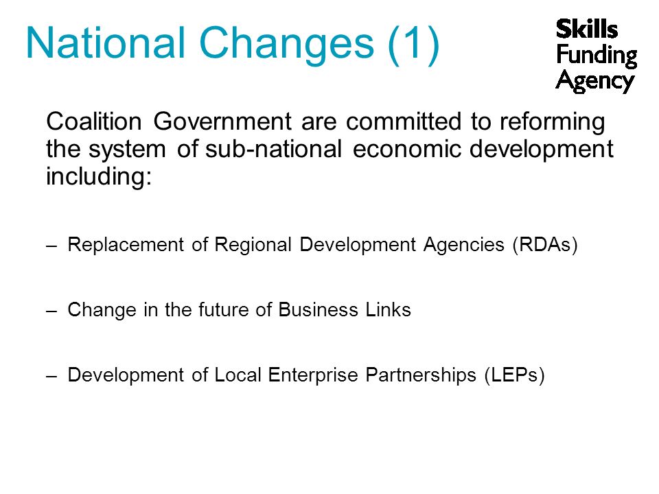 Coalition Government are committed to reforming the system of sub-national economic development including: –Replacement of Regional Development Agencies (RDAs) –Change in the future of Business Links –Development of Local Enterprise Partnerships (LEPs) National Changes (1)