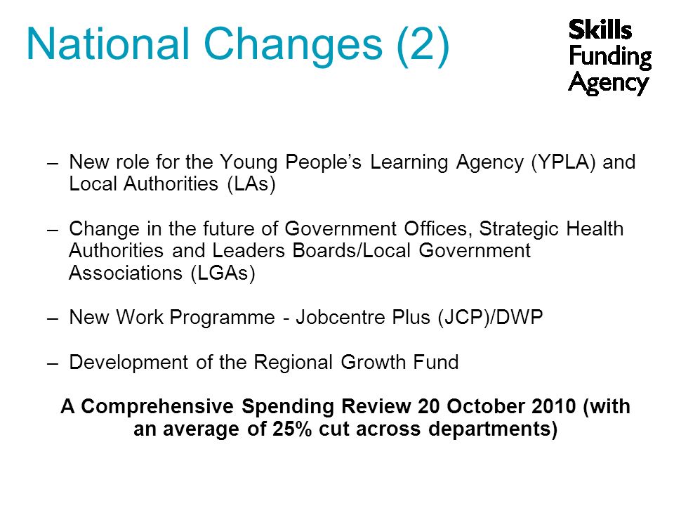 –New role for the Young People’s Learning Agency (YPLA) and Local Authorities (LAs) –Change in the future of Government Offices, Strategic Health Authorities and Leaders Boards/Local Government Associations (LGAs) –New Work Programme - Jobcentre Plus (JCP)/DWP –Development of the Regional Growth Fund A Comprehensive Spending Review 20 October 2010 (with an average of 25% cut across departments) National Changes (2)