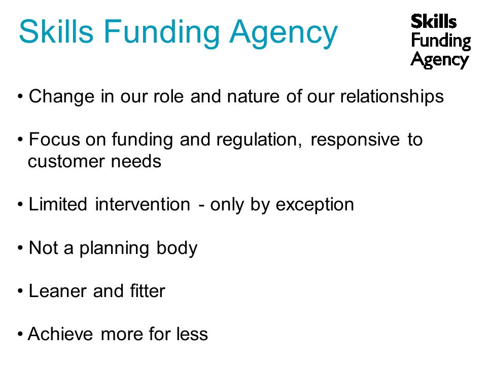 Skills Funding Agency Change in our role and nature of our relationships Focus on funding and regulation, responsive to customer needs Limited intervention - only by exception Not a planning body Leaner and fitter Achieve more for less