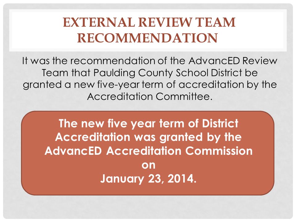 EXTERNAL REVIEW TEAM RECOMMENDATION It was the recommendation of the AdvancED Review Team that Paulding County School District be granted a new five-year term of accreditation by the Accreditation Committee.