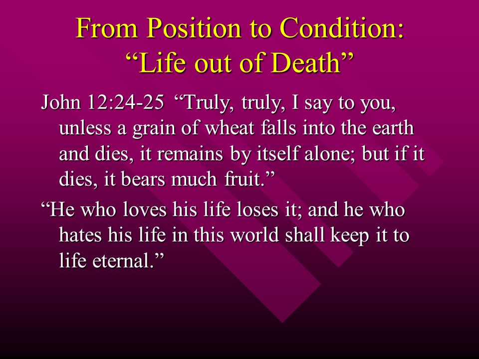 From Position to Condition: Life out of Death John 12:24-25 Truly, truly, I say to you, unless a grain of wheat falls into the earth and dies, it remains by itself alone; but if it dies, it bears much fruit. He who loves his life loses it; and he who hates his life in this world shall keep it to life eternal.