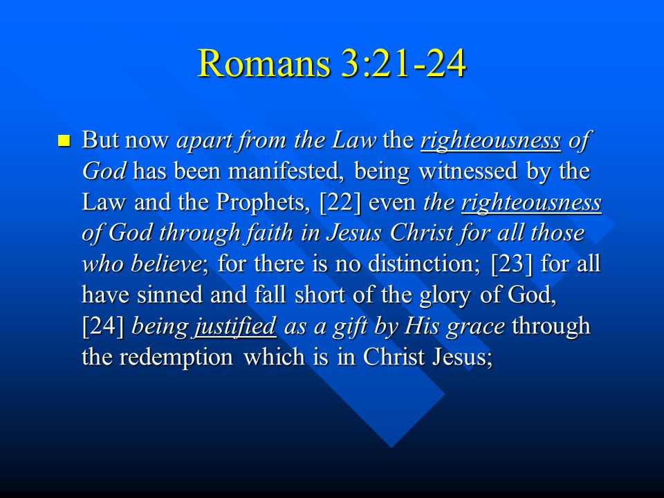 Romans 3:21-24 But now apart from the Law the righteousness of God has been manifested, being witnessed by the Law and the Prophets, [22] even the righteousness of God through faith in Jesus Christ for all those who believe; for there is no distinction; [23] for all have sinned and fall short of the glory of God, [24] being justified as a gift by His grace through the redemption which is in Christ Jesus; But now apart from the Law the righteousness of God has been manifested, being witnessed by the Law and the Prophets, [22] even the righteousness of God through faith in Jesus Christ for all those who believe; for there is no distinction; [23] for all have sinned and fall short of the glory of God, [24] being justified as a gift by His grace through the redemption which is in Christ Jesus;