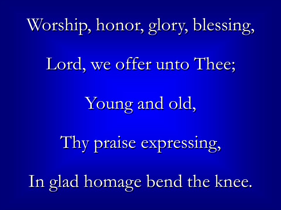 Worship, honor, glory, blessing, Lord, we offer unto Thee; Young and old, Thy praise expressing, In glad homage bend the knee.