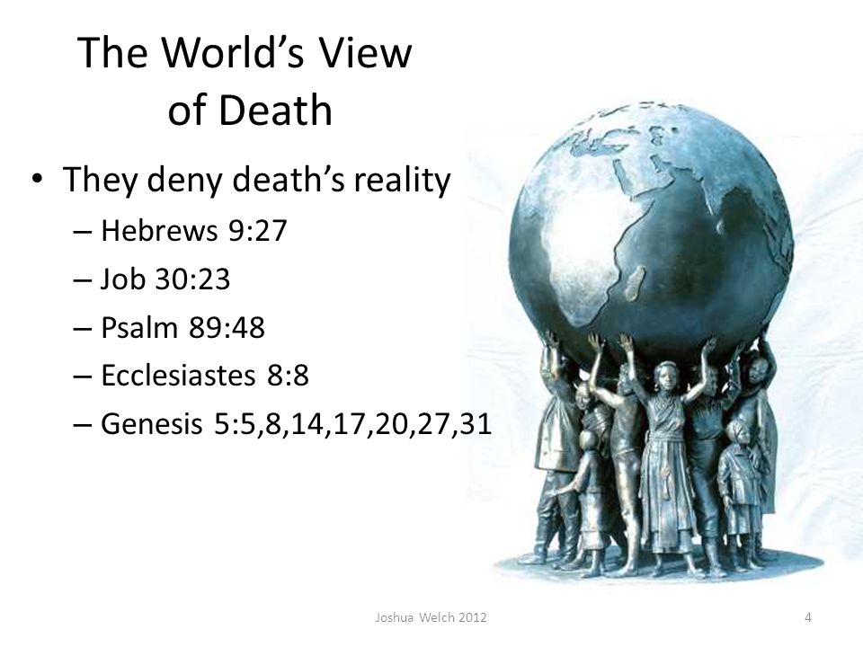 The World’s View of Death They deny death’s reality – Hebrews 9:27 – Job 30:23 – Psalm 89:48 – Ecclesiastes 8:8 – Genesis 5:5,8,14,17,20,27,31 Joshua Welch 20124
