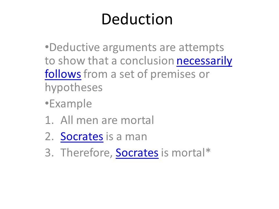 Deduction Deductive arguments are attempts to show that a conclusion necessarily follows from a set of premises or hypothesesnecessarily follows Example 1.All men are mortal 2.Socrates is a manSocrates 3.Therefore, Socrates is mortal*Socrates