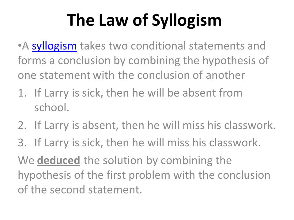 The Law of Syllogism A syllogism takes two conditional statements and forms a conclusion by combining the hypothesis of one statement with the conclusion of anothersyllogism 1.If Larry is sick, then he will be absent from school.