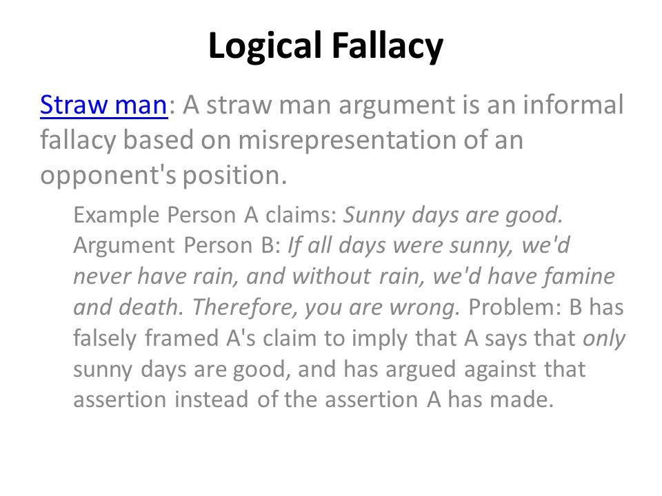Logical Fallacy Straw manStraw man: A straw man argument is an informal fallacy based on misrepresentation of an opponent s position.