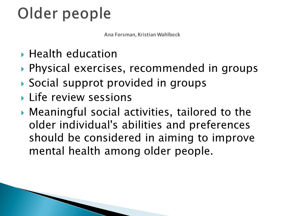  Health education  Physical exercises, recommended in groups  Social supprot provided in groups  Life review sessions  Meaningful social activities, tailored to the older individual s abilities and preferences should be considered in aiming to improve mental health among older people.