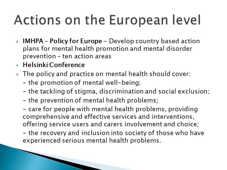  IMHPA – Policy for Europe - Develop country based action plans for mental health promotion and mental disorder prevention – ten action areas  Helsinki Conference  The policy and practice on mental health should cover: - the promotion of mental well-being; - the tackling of stigma, discrimination and social exclusion; - the prevention of mental health problems; - care for people with mental health problems, providing comprehensive and effective services and interventions, offering service users and carers involvement and choice; - the recovery and inclusion into society of those who have experienced serious mental health problems.
