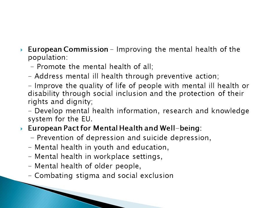  European Commission - Improving the mental health of the population: - Promote the mental health of all; - Address mental ill health through preventive action; - Improve the quality of life of people with mental ill health or disability through social inclusion and the protection of their rights and dignity; - Develop mental health information, research and knowledge system for the EU.