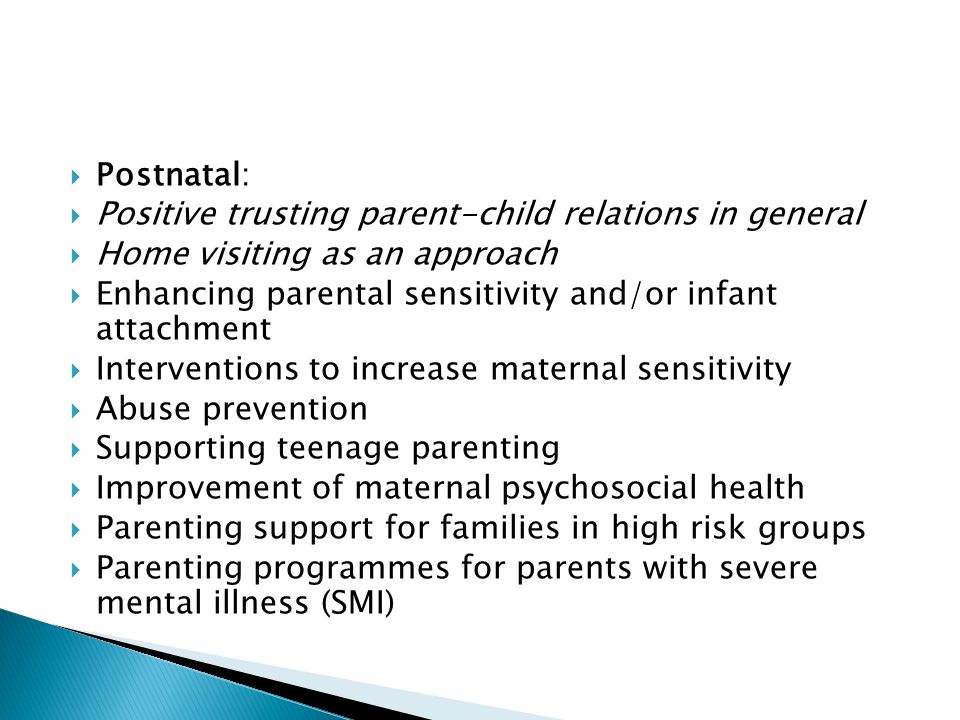  Postnatal:  Positive trusting parent-child relations in general  Home visiting as an approach  Enhancing parental sensitivity and/or infant attachment  Interventions to increase maternal sensitivity  Abuse prevention  Supporting teenage parenting  Improvement of maternal psychosocial health  Parenting support for families in high risk groups  Parenting programmes for parents with severe mental illness (SMI)