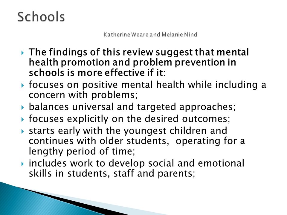  The findings of this review suggest that mental health promotion and problem prevention in schools is more effective if it:  focuses on positive mental health while including a concern with problems;  balances universal and targeted approaches;  focuses explicitly on the desired outcomes;  starts early with the youngest children and continues with older students, operating for a lengthy period of time;  includes work to develop social and emotional skills in students, staff and parents;