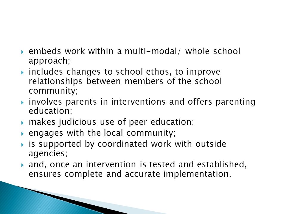  embeds work within a multi-modal/ whole school approach;  includes changes to school ethos, to improve relationships between members of the school community;  involves parents in interventions and offers parenting education;  makes judicious use of peer education;  engages with the local community;  is supported by coordinated work with outside agencies;  and, once an intervention is tested and established, ensures complete and accurate implementation.