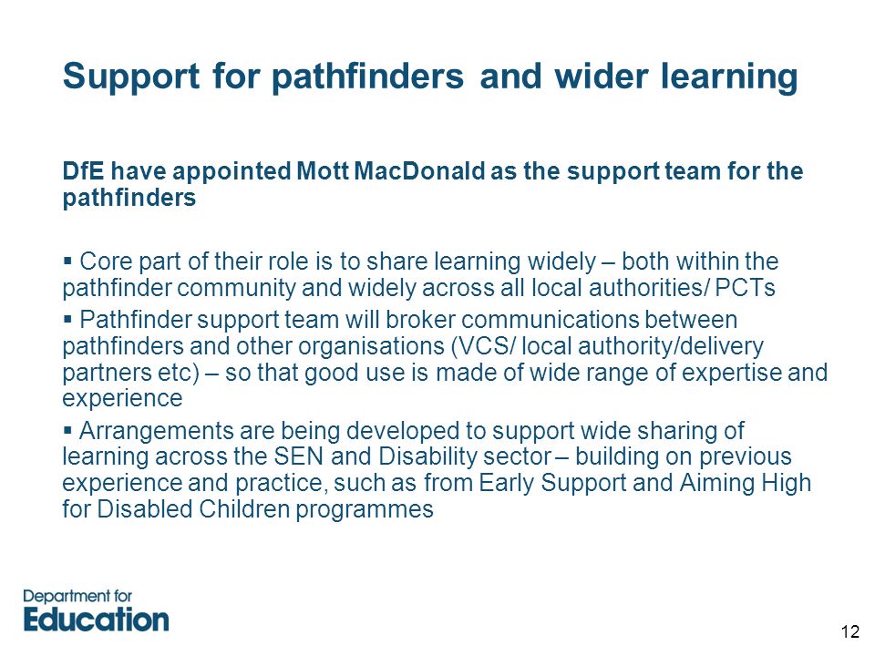 12 Support for pathfinders and wider learning DfE have appointed Mott MacDonald as the support team for the pathfinders  Core part of their role is to share learning widely – both within the pathfinder community and widely across all local authorities/ PCTs  Pathfinder support team will broker communications between pathfinders and other organisations (VCS/ local authority/delivery partners etc) – so that good use is made of wide range of expertise and experience  Arrangements are being developed to support wide sharing of learning across the SEN and Disability sector – building on previous experience and practice, such as from Early Support and Aiming High for Disabled Children programmes