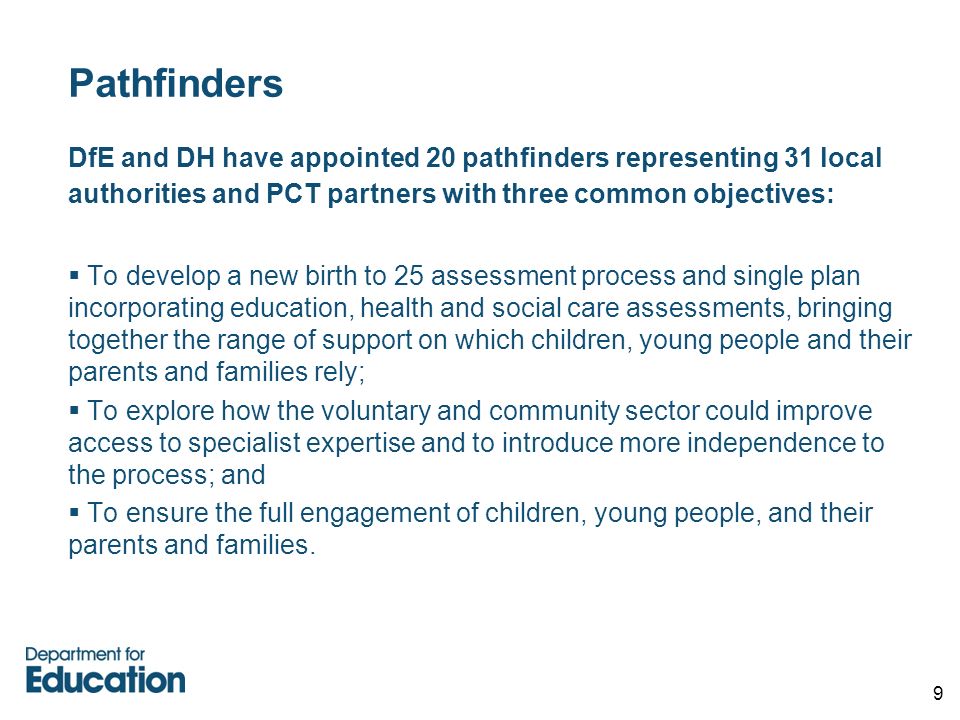 9 Pathfinders DfE and DH have appointed 20 pathfinders representing 31 local authorities and PCT partners with three common objectives:  To develop a new birth to 25 assessment process and single plan incorporating education, health and social care assessments, bringing together the range of support on which children, young people and their parents and families rely;  To explore how the voluntary and community sector could improve access to specialist expertise and to introduce more independence to the process; and  To ensure the full engagement of children, young people, and their parents and families.