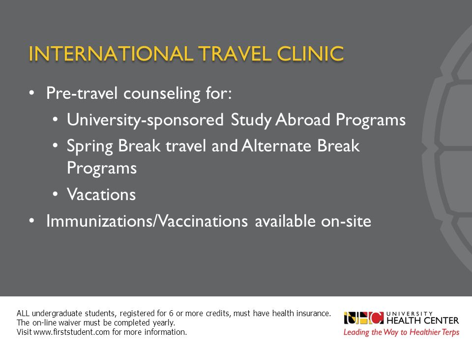 INTERNATIONAL TRAVEL CLINIC Pre-travel counseling for: University-sponsored Study Abroad Programs Spring Break travel and Alternate Break Programs Vacations Immunizations/Vaccinations available on-site ALL undergraduate students, registered for 6 or more credits, must have health insurance.