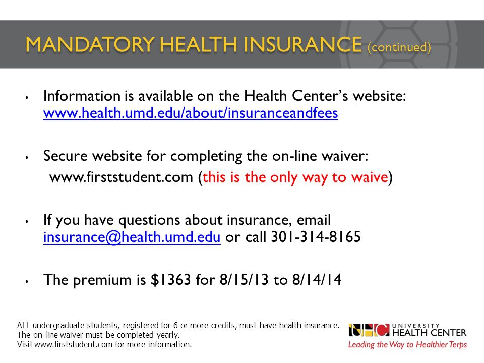 MANDATORY HEALTH INSURANCE (continued) Information is available on the Health Center’s website:     Secure website for completing the on-line waiver:   (this is the only way to waive) If you have questions about insurance,  or call The premium is $1363 for 8/15/13 to 8/14/14 ALL undergraduate students, registered for 6 or more credits, must have health insurance.
