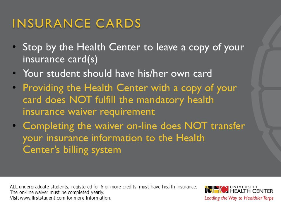 INSURANCE CARDS Stop by the Health Center to leave a copy of your insurance card(s) Your student should have his/her own card Providing the Health Center with a copy of your card does NOT fulfill the mandatory health insurance waiver requirement Completing the waiver on-line does NOT transfer your insurance information to the Health Center’s billing system ALL undergraduate students, registered for 6 or more credits, must have health insurance.
