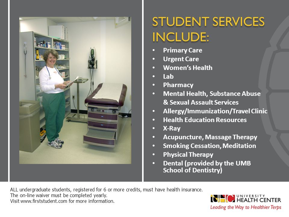 STUDENT SERVICES INCLUDE: Primary Care Urgent Care Women’s Health Lab Pharmacy Mental Health, Substance Abuse & Sexual Assault Services Allergy/Immunization/Travel Clinic Health Education Resources X-Ray Acupuncture, Massage Therapy Smoking Cessation, Meditation Physical Therapy Dental (provided by the UMB School of Dentistry) ALL undergraduate students, registered for 6 or more credits, must have health insurance.